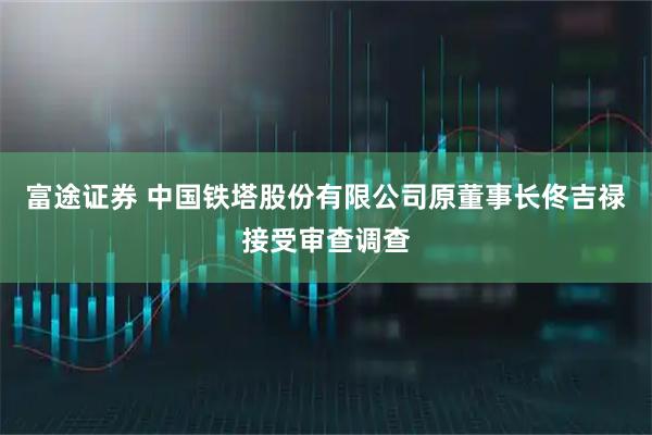 富途证券 中国铁塔股份有限公司原董事长佟吉禄接受审查调查