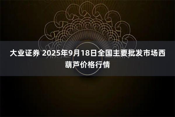 大业证券 2025年9月18日全国主要批发市场西葫芦价格行情