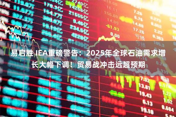 易启胜 IEA重磅警告：2025年全球石油需求增长大幅下调！贸易战冲击远超预期