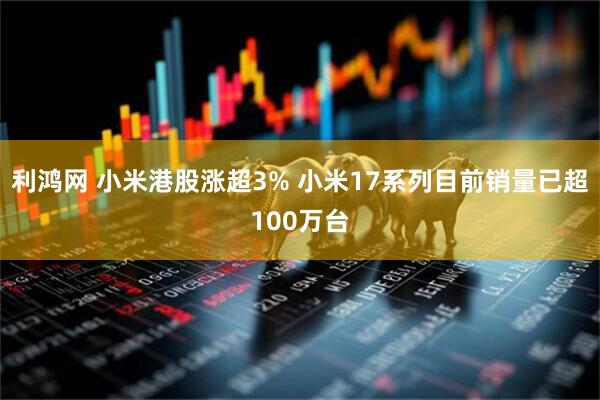 利鸿网 小米港股涨超3% 小米17系列目前销量已超100万台