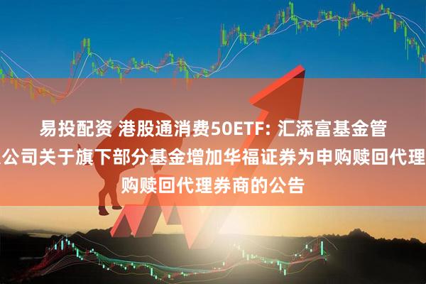 易投配资 港股通消费50ETF: 汇添富基金管理股份有限公司关于旗下部分基金增加华福证券为申购赎回代理券商的公告