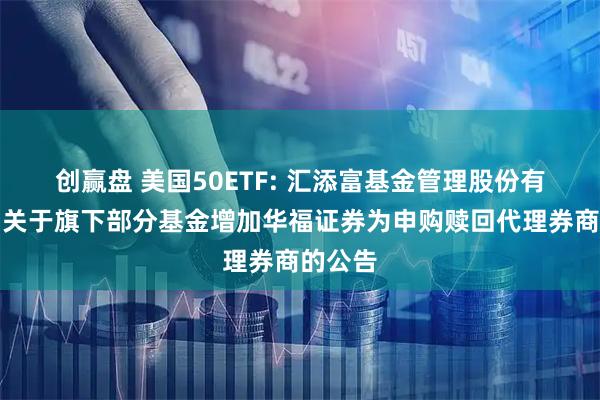 创赢盘 美国50ETF: 汇添富基金管理股份有限公司关于旗下部分基金增加华福证券为申购赎回代理券商的公告