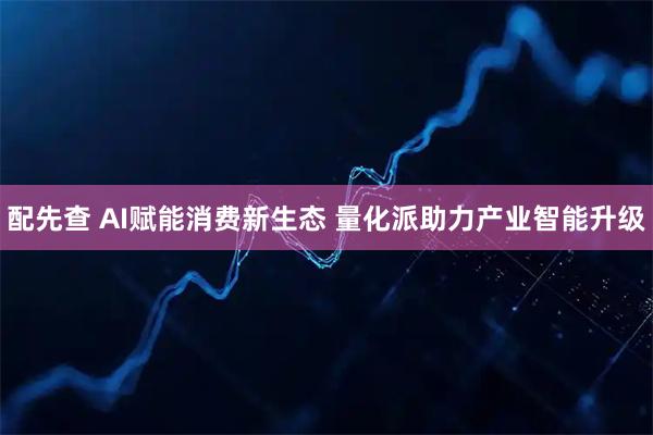 配先查 AI赋能消费新生态 量化派助力产业智能升级