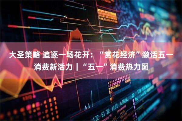 大圣策略 追逐一场花开:“赏花经济”激活五一消费新活力|“五一”消费热力图