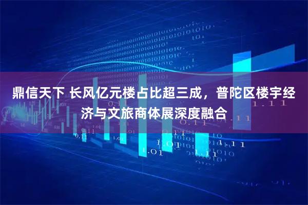 鼎信天下 长风亿元楼占比超三成，普陀区楼宇经济与文旅商体展深度融合