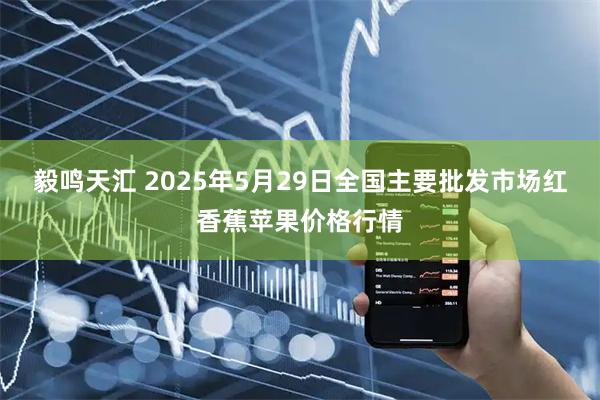 毅鸣天汇 2025年5月29日全国主要批发市场红香蕉苹果价格行情