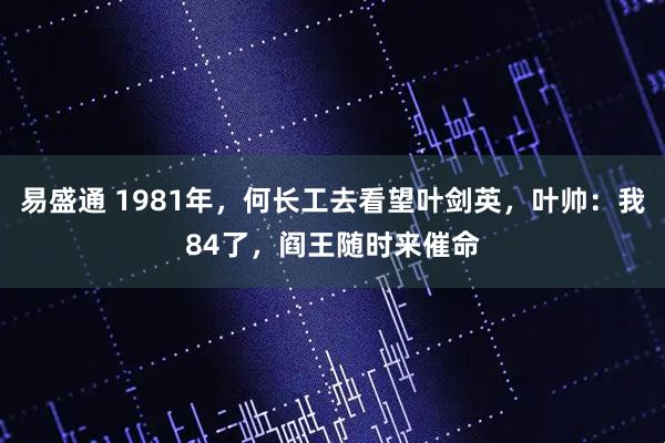 易盛通 1981年，何长工去看望叶剑英，叶帅：我84了，阎王随时来催命