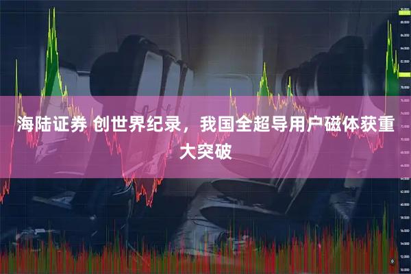 海陆证券 创世界纪录，我国全超导用户磁体获重大突破