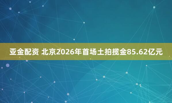 亚金配资 北京2026年首场土拍揽金85.62亿元