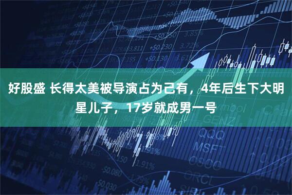 好股盛 长得太美被导演占为己有，4年后生下大明星儿子，17岁就成男一号