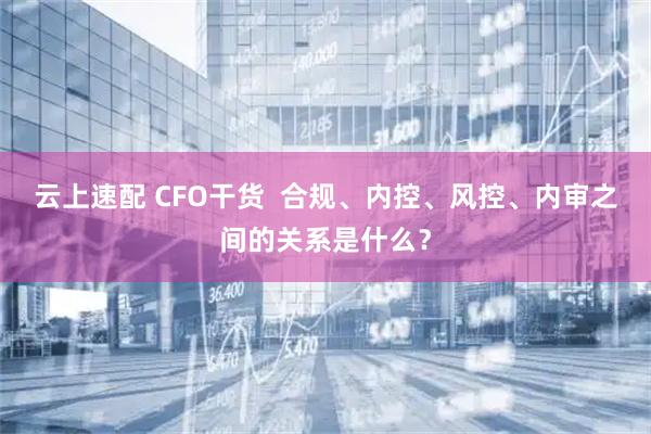 云上速配 CFO干货  合规、内控、风控、内审之间的关系是什么？