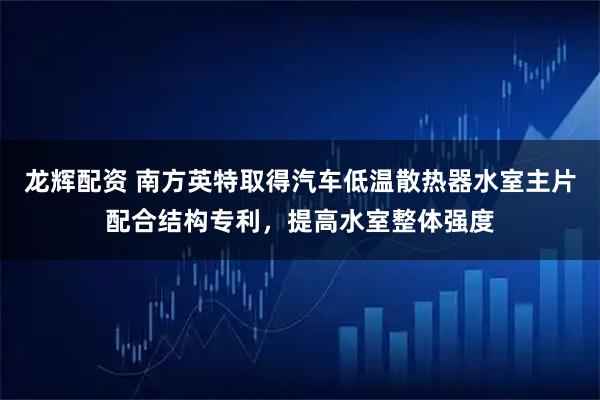 龙辉配资 南方英特取得汽车低温散热器水室主片配合结构专利,提高水室整体强度