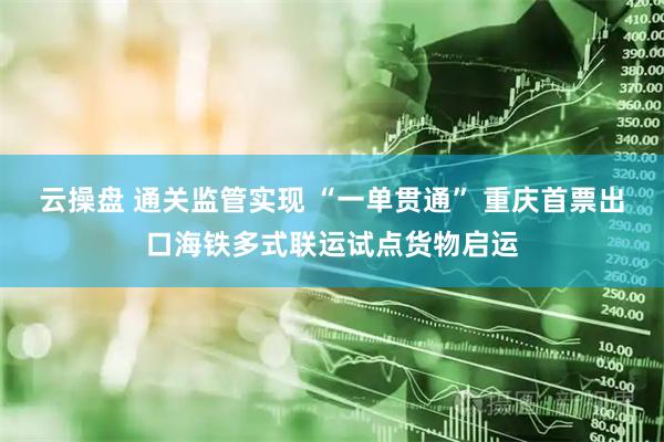 云操盘 通关监管实现 “一单贯通” 重庆首票出口海铁多式联运试点货物启运