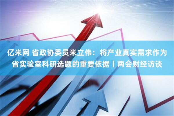 亿米网 省政协委员米立伟：将产业真实需求作为省实验室科研选题的重要依据丨两会财经访谈